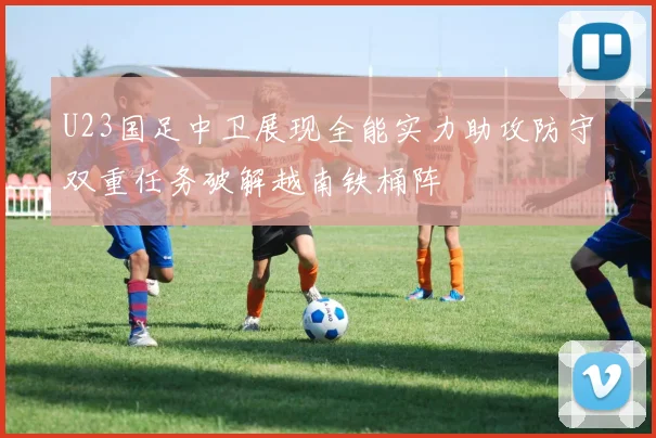 U23国足中卫展现全能实力助攻防守双重任务破解越南铁桶阵