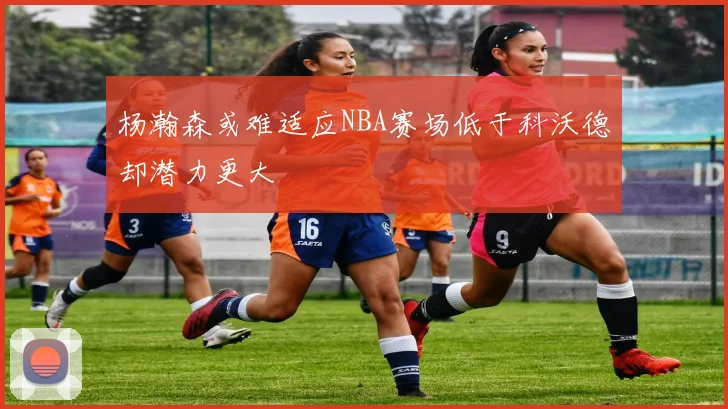 杨瀚森或难适应NBA赛场低于科沃德却潜力更大
