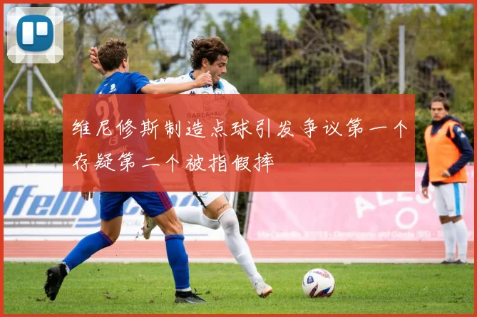 维尼修斯制造点球引发争议第一个存疑第二个被指假摔