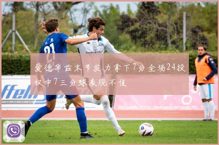爱德华兹末节发力拿下7分全场24投仅中7三分球表现不佳