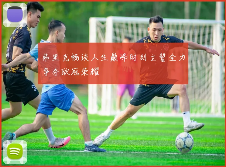 弗里克畅谈人生巅峰时刻立誓全力争夺欧冠荣耀