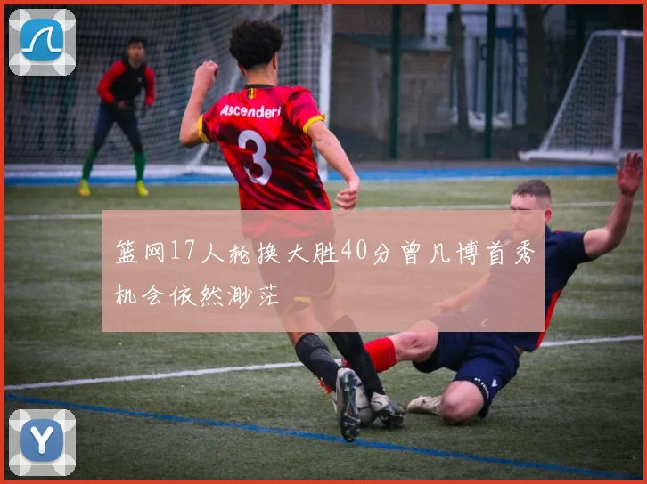篮网17人轮换大胜40分曾凡博首秀机会依然渺茫