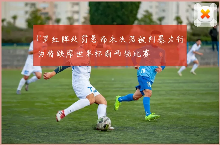 C罗红牌处罚悬而未决若被判暴力行为将缺席世界杯前两场比赛
