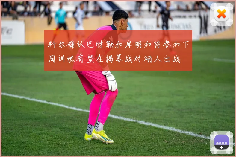 科尔确认巴特勒和库明加将参加下周训练有望在揭幕战对湖人出战