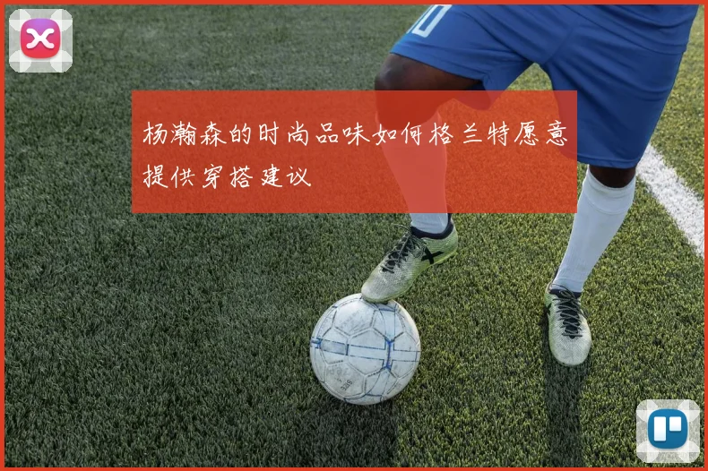 杨瀚森的时尚品味如何格兰特愿意提供穿搭建议