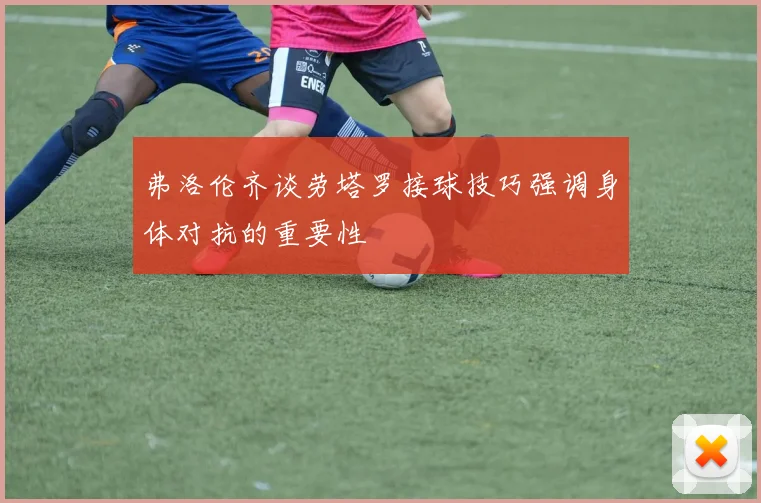 弗洛伦齐谈劳塔罗接球技巧强调身体对抗的重要性