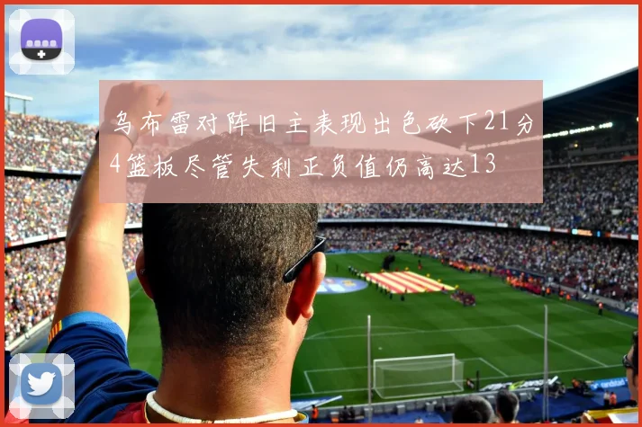 乌布雷对阵旧主表现出色砍下21分4篮板尽管失利正负值仍高达13