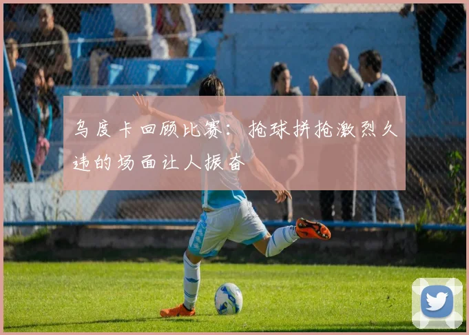 乌度卡回顾比赛：抢球拼抢激烈久违的场面让人振奋