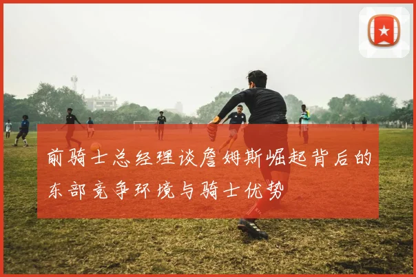 前骑士总经理谈詹姆斯崛起背后的东部竞争环境与骑士优势