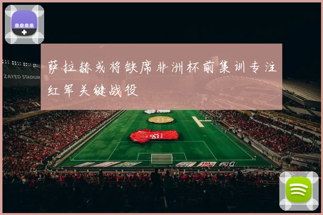 萨拉赫或将缺席非洲杯前集训专注红军关键战役