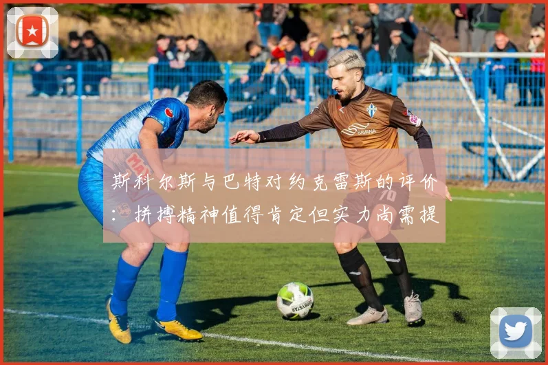 斯科尔斯与巴特对约克雷斯的评价：拼搏精神值得肯定但实力尚需提升