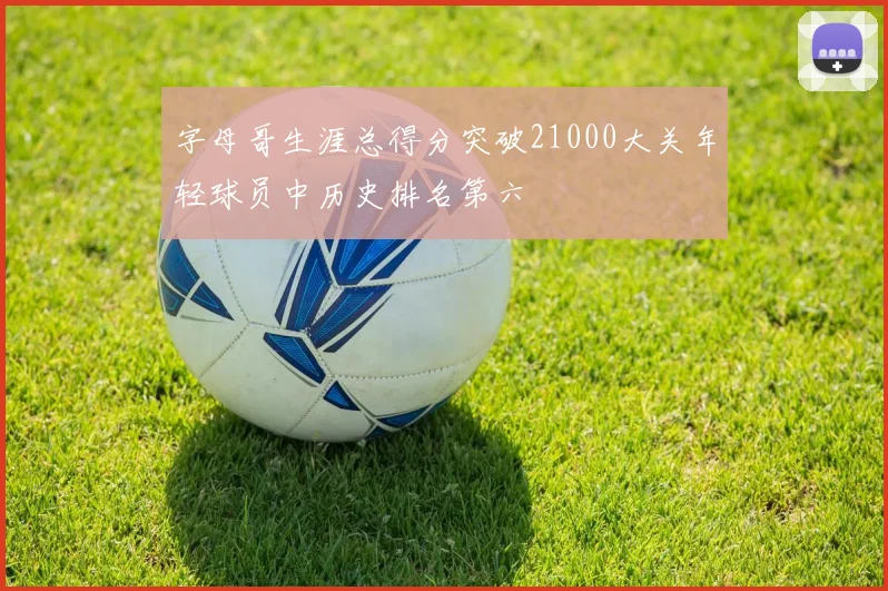 字母哥生涯总得分突破21000大关年轻球员中历史排名第六
