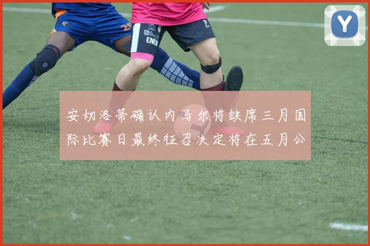 安切洛蒂确认内马尔将缺席三月国际比赛日最终征召决定将在五月公布