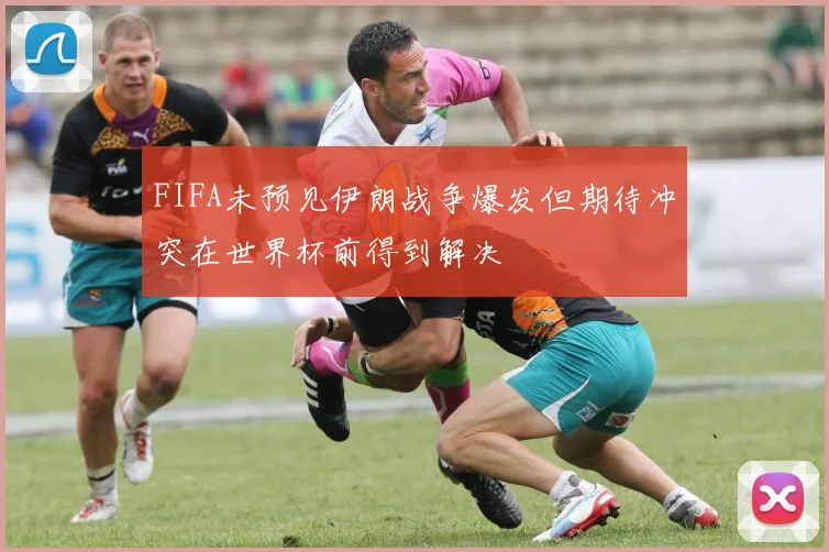 FIFA未预见伊朗战争爆发但期待冲突在世界杯前得到解决