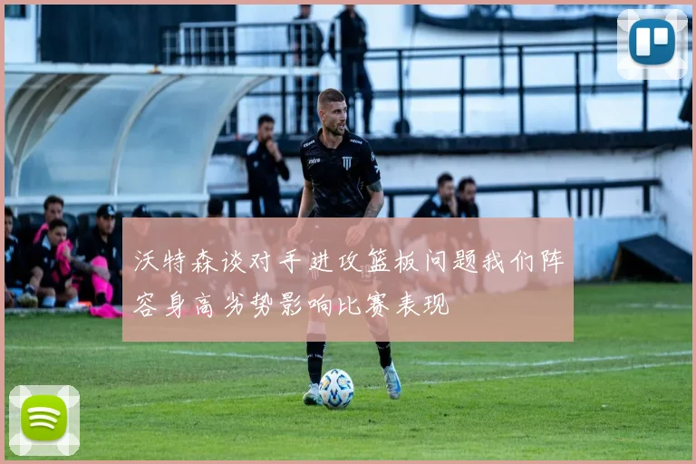 沃特森谈对手进攻篮板问题我们阵容身高劣势影响比赛表现