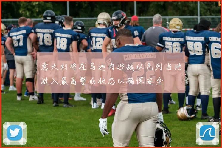意大利将在乌迪内迎战以色列当地进入最高警戒状态以确保安全