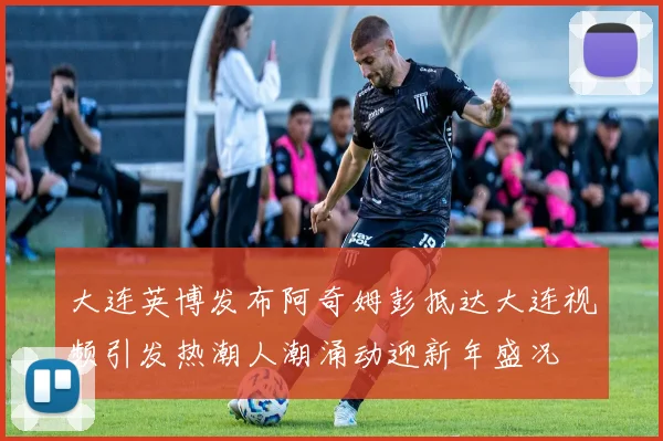 大连英博发布阿奇姆彭抵达大连视频引发热潮人潮涌动迎新年盛况
